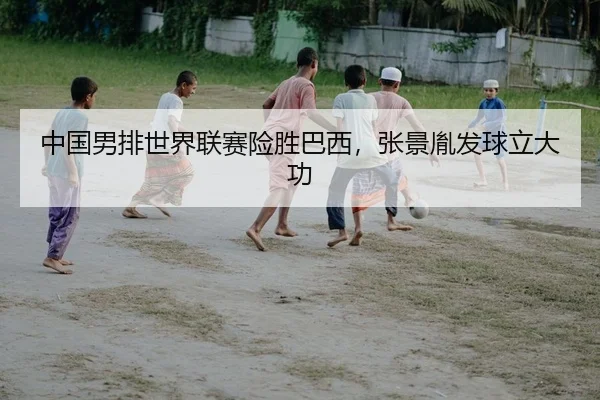 中国男排世界联赛险胜巴西，张景胤发球立大功